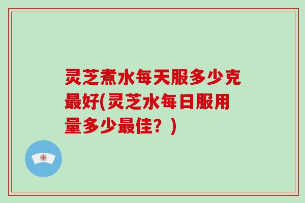 灵芝煮水每天服多少克好(灵芝水每日服用量多少佳？)