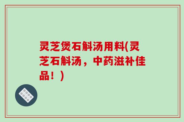 灵芝煲石斛汤用料(灵芝石斛汤，中药滋补佳品！)