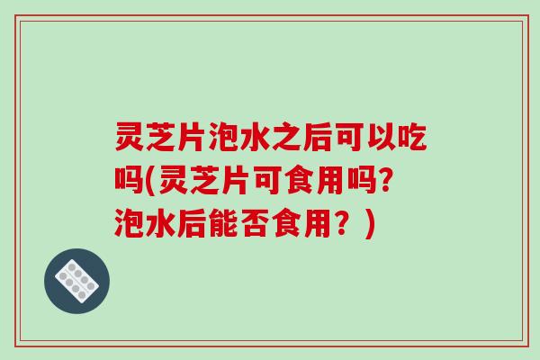 灵芝片泡水之后可以吃吗(灵芝片可食用吗？泡水后能否食用？)