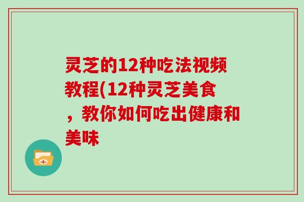 灵芝的12种吃法视频教程(12种灵芝美食，教你如何吃出健康和美味
