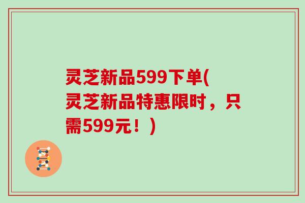 灵芝新品599下单(灵芝新品特惠限时，只需599元！)
