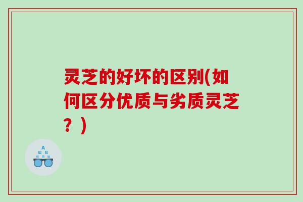 灵芝的好坏的区别(如何区分优质与劣质灵芝？)