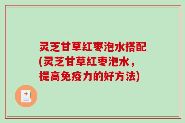 灵芝甘草红枣泡水搭配(灵芝甘草红枣泡水，提高免疫力的好方法)