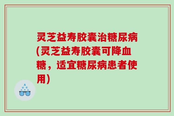 灵芝益寿胶囊治糖尿病(灵芝益寿胶囊可降血糖，适宜糖尿病患者使用)