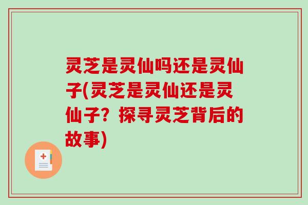 灵芝是灵仙吗还是灵仙子(灵芝是灵仙还是灵仙子？探寻灵芝背后的故事)