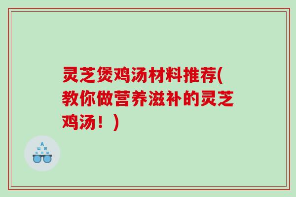灵芝煲鸡汤材料推荐(教你做营养滋补的灵芝鸡汤！)