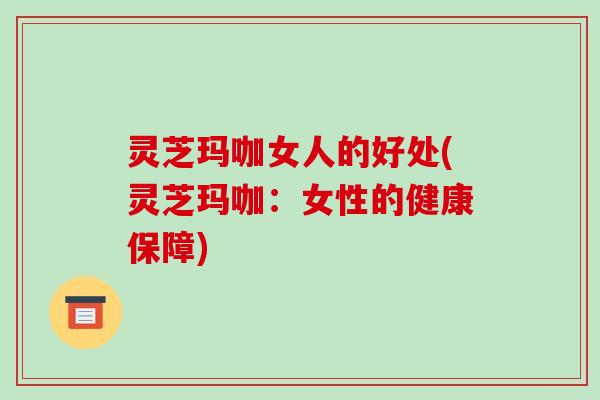 灵芝玛咖女人的好处(灵芝玛咖：女性的健康保障)