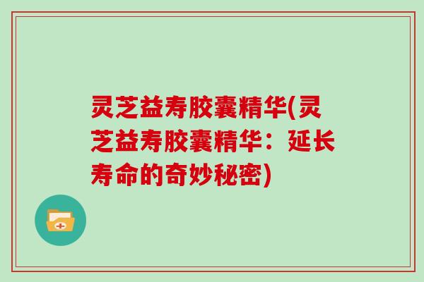 灵芝益寿胶囊精华(灵芝益寿胶囊精华：延长寿命的奇妙秘密)