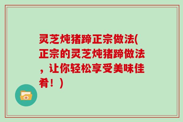 灵芝炖猪蹄正宗做法(正宗的灵芝炖猪蹄做法，让你轻松享受美味佳肴！)