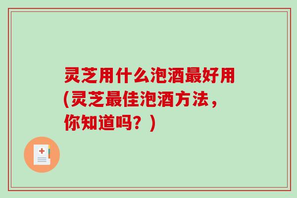 灵芝用什么泡酒好用(灵芝佳泡酒方法，你知道吗？)