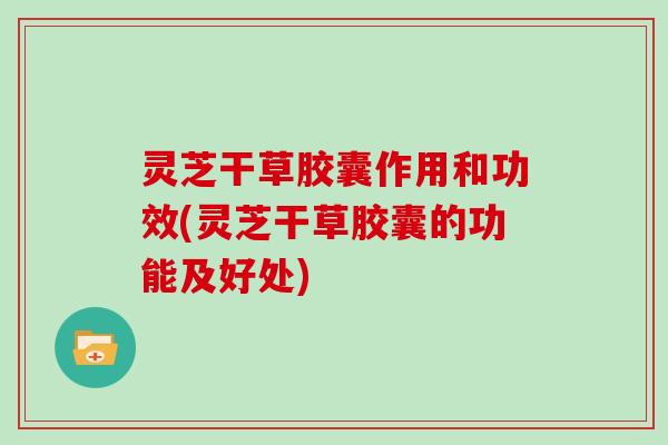 灵芝干草胶囊作用和功效(灵芝干草胶囊的功能及好处)