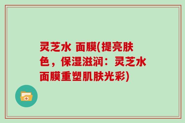 灵芝水 面膜(提亮肤色，保湿滋润：灵芝水面膜重塑肌肤光彩)