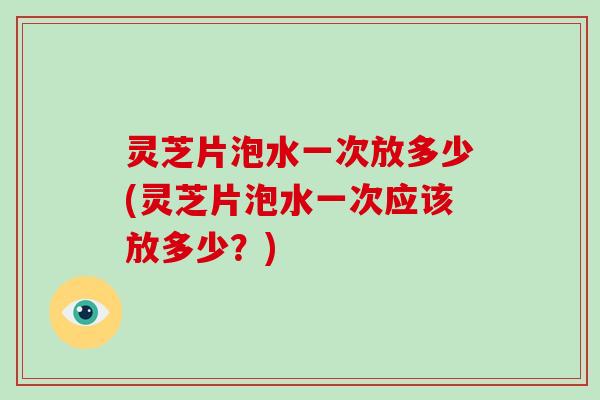 灵芝片泡水一次放多少(灵芝片泡水一次应该放多少？)