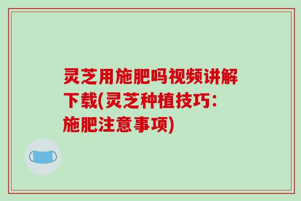 灵芝用施肥吗视频讲解下载(灵芝种植技巧：施肥注意事项)
