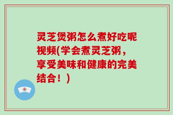 灵芝煲粥怎么煮好吃呢视频(学会煮灵芝粥，享受美味和健康的完美结合！)