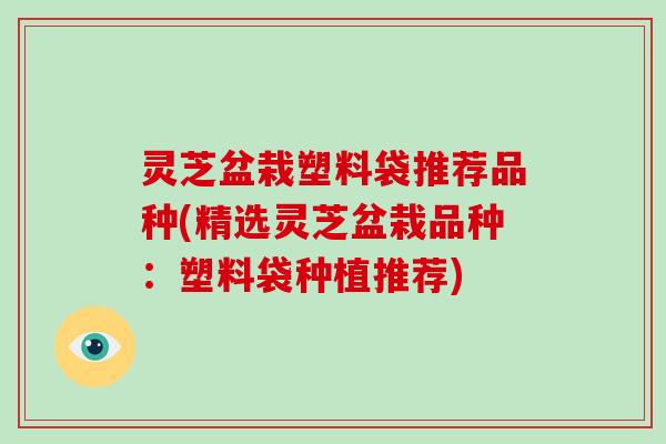 灵芝盆栽塑料袋推荐品种(精选灵芝盆栽品种：塑料袋种植推荐)