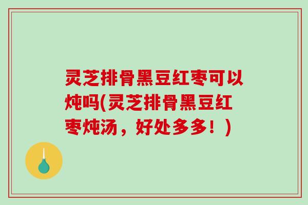 灵芝排骨黑豆红枣可以炖吗(灵芝排骨黑豆红枣炖汤，好处多多！)