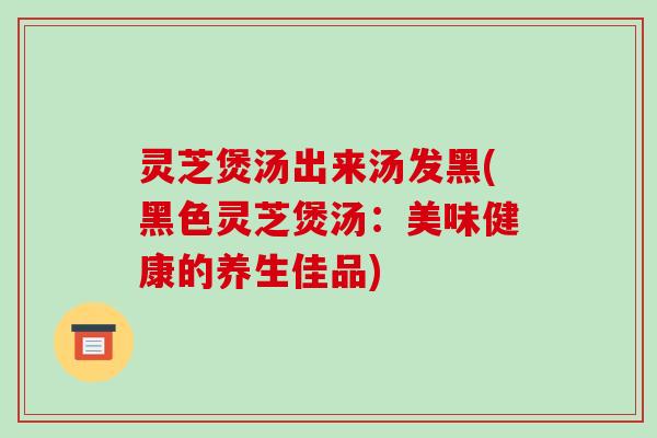 灵芝煲汤出来汤发黑(黑色灵芝煲汤：美味健康的养生佳品)