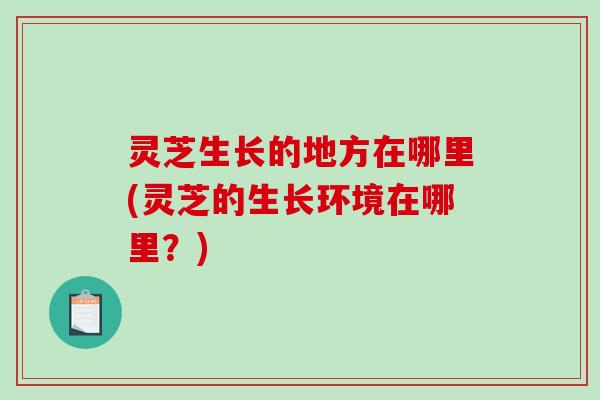 灵芝生长的地方在哪里(灵芝的生长环境在哪里？)