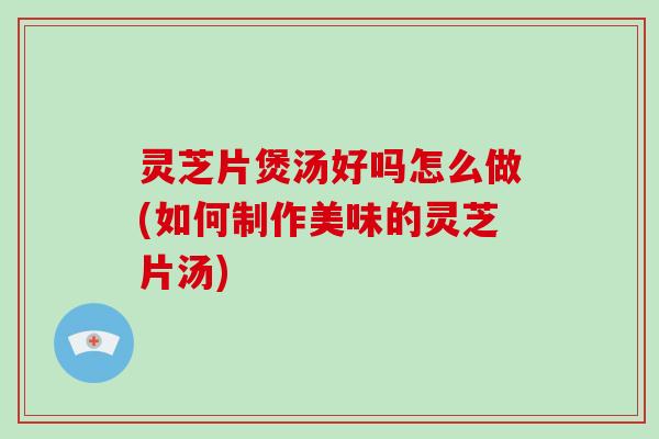 灵芝片煲汤好吗怎么做(如何制作美味的灵芝片汤)