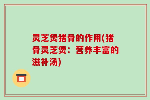 灵芝煲猪骨的作用(猪骨灵芝煲：营养丰富的滋补汤)
