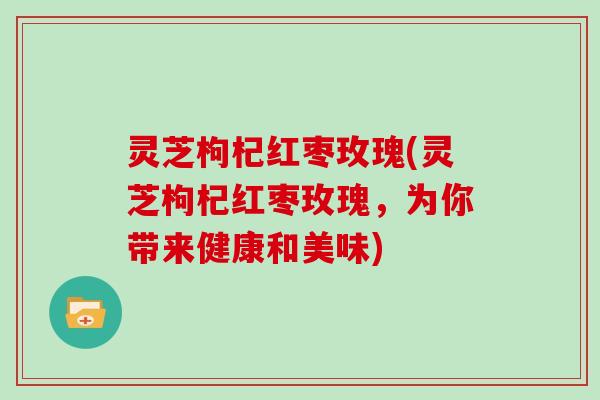 灵芝枸杞红枣玫瑰(灵芝枸杞红枣玫瑰，为你带来健康和美味)