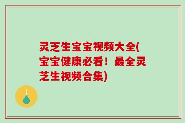 灵芝生宝宝视频大全(宝宝健康必看！全灵芝生视频合集)