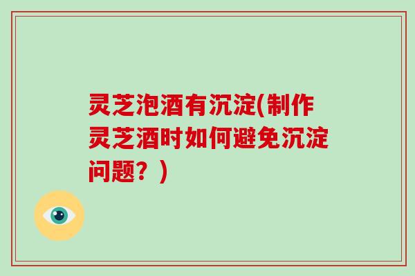 灵芝泡酒有沉淀(制作灵芝酒时如何避免沉淀问题？)