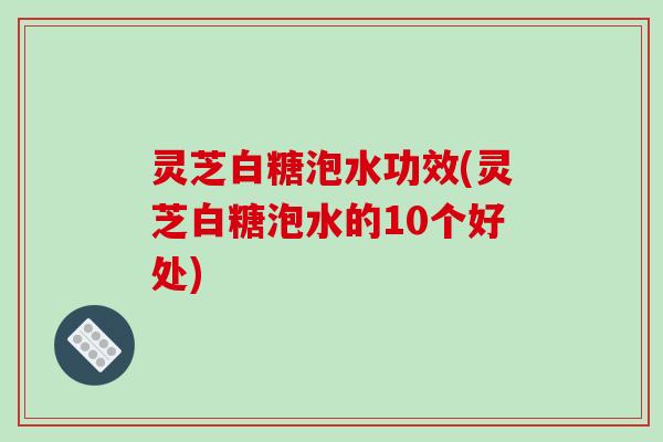 灵芝白糖泡水功效(灵芝白糖泡水的10个好处)