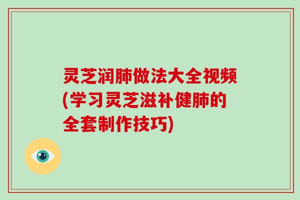 灵芝润做法大全视频(学习灵芝滋补健的全套制作技巧)