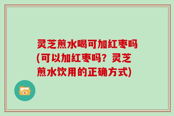 灵芝煎水喝可加红枣吗(可以加红枣吗？灵芝煎水饮用的正确方式)