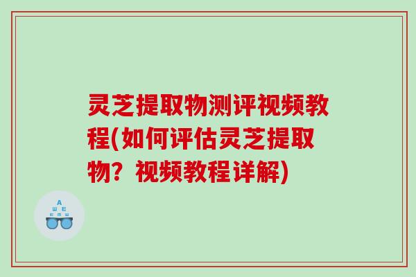 灵芝提取物测评视频教程(如何评估灵芝提取物？视频教程详解)
