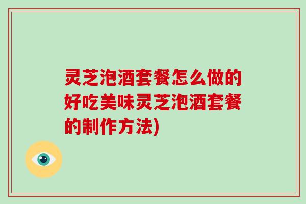灵芝泡酒套餐怎么做的好吃美味灵芝泡酒套餐的制作方法)