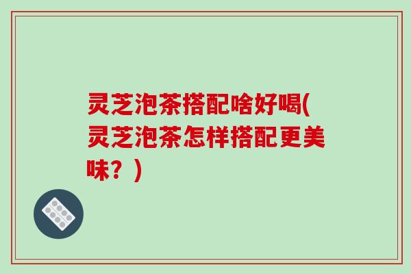 灵芝泡茶搭配啥好喝(灵芝泡茶怎样搭配更美味？)