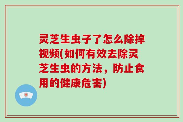 灵芝生虫子了怎么除掉视频(如何有效去除灵芝生虫的方法，防止食用的健康危害)