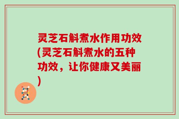 灵芝石斛煮水作用功效(灵芝石斛煮水的五种功效，让你健康又美丽)