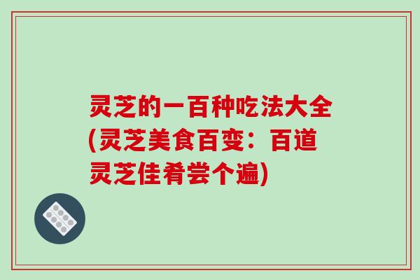 灵芝的一百种吃法大全(灵芝美食百变：百道灵芝佳肴尝个遍)