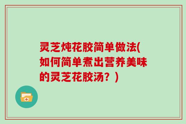灵芝炖花胶简单做法(如何简单煮出营养美味的灵芝花胶汤？)