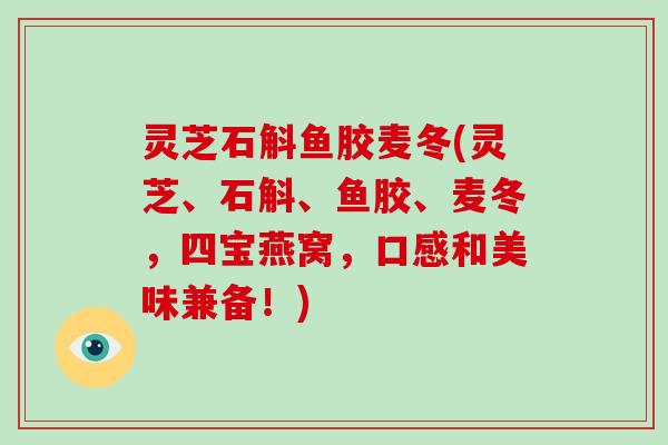 灵芝石斛鱼胶麦冬(灵芝、石斛、鱼胶、麦冬，四宝燕窝，口感和美味兼备！)