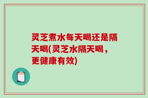 灵芝煮水每天喝还是隔天喝(灵芝水隔天喝，更健康有效)