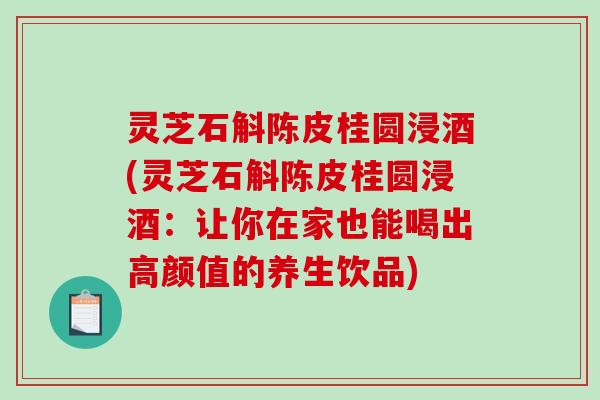 灵芝石斛陈皮桂圆浸酒(灵芝石斛陈皮桂圆浸酒：让你在家也能喝出高颜值的养生饮品)