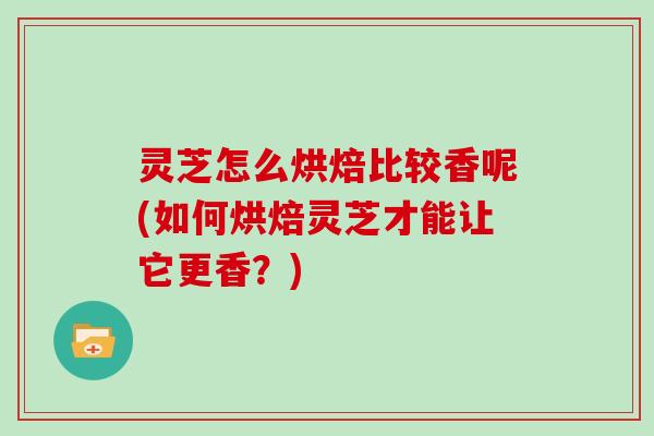 灵芝怎么烘焙比较香呢(如何烘焙灵芝才能让它更香？)