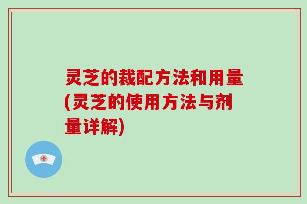 灵芝的裁配方法和用量(灵芝的使用方法与剂量详解)
