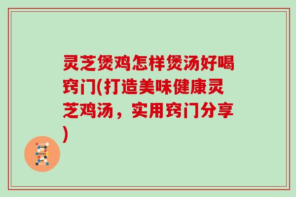 灵芝煲鸡怎样煲汤好喝窍门(打造美味健康灵芝鸡汤，实用窍门分享)