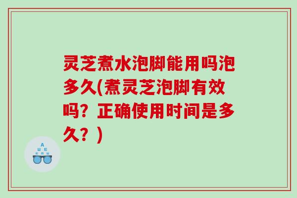 灵芝煮水泡脚能用吗泡多久(煮灵芝泡脚有效吗？正确使用时间是多久？)