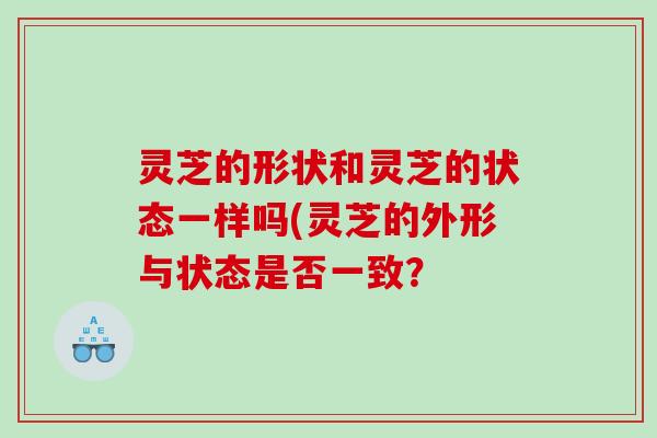 灵芝的形状和灵芝的状态一样吗(灵芝的外形与状态是否一致？