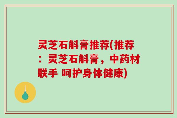 灵芝石斛膏推荐(推荐：灵芝石斛膏，材联手 呵护身体健康)