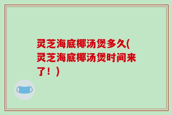 灵芝海底椰汤煲多久(灵芝海底椰汤煲时间来了！)