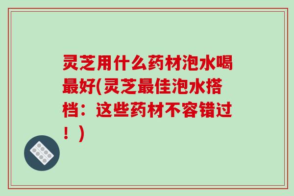 灵芝用什么药材泡水喝最好(灵芝最佳泡水搭档：这些药材不容错过！)