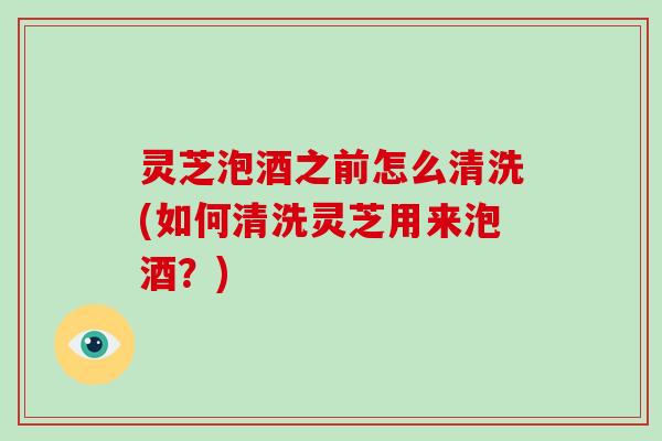 灵芝泡酒之前怎么清洗(如何清洗灵芝用来泡酒？)